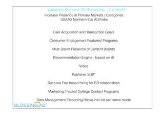status for the next 12-18 months… ( in brief)
Increase Presence in Primary Markets / Categories:
US/UK/ Northern EU/ AU/India
User Acquisition and Transaction Goals
Consumer Engagement Features/ Programs
Multi Brand Presence of Content Brands
Recommendation Engine : based on AI
Video
Publisher SDK*
Success Fee based hiring for BD relationships
Marketing / hacks/ College Contact Programs
Data Management/ Reporting/ Move into full self serve mode
 