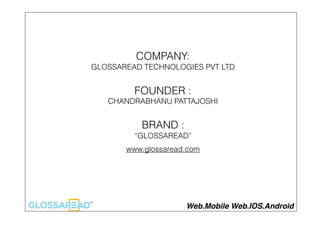 COMPANY:
GLOSSAREAD TECHNOLOGIES PVT LTD
FOUNDER :
CHANDRABHANU PATTAJOSHI
BRAND :
“GLOSSAREAD”
www.glossaread.com
Web.Mobile Web.IOS.Android
 