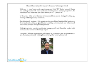 Chandrabhanu	Pattajoshi	|	Founder	|	Glossaread	Technologies	Pvt	Ltd.
With	over	16	yrs	of	cross	media	experience	across	Print/	TV/	Radio/	Internet,	Bhanu	
has	 run	 large	 teams	 with	 cross	 functional	 reporting	 across	 multiple	 geographies.	 He	
has	worked	with	top	brands	like	Times	Of	India,	STAR	TV,	Yahoo!	etc	
In	the	course	of	his	career	his	roles	have	spanned	from	sales	to	strategy	to	setting	up,	
building	and	Kinally	running	businesses.	
A	predominantly	business	/	P&L	management	person,	Bhanu	headed	global	businesses.	
He	specialises	in	setting	up	global	teams	&	working	across	markets	and	cultures	and	
has	a	strong	business	management	experience.	
Holding	very	senior	executive	positions	at	management	levels,	Bhanu	has	worked	with	
businesses	that	have	needed	strategic	inputs.	
Currently,	a	full	time	entrepreneur	and	investor	in	e-commerce	and	technology	start-
ups,	Bhanu	is	passionately	building	his	own	Kirst	global	venture,	Glossaread.	
 