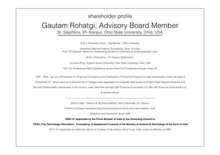 shareholder proﬁle
Gautam Rohatgi, Advisory Board Member
St. Stephens, IIT- Kanpur, Ohio State University, Ohio, USA
B.Sc ( Chemistry Hons) : Top Ranker : Delhi University
(Awarded National Science Scholarship -Govt. of India)
Prof. T.R Seshadri Award for Outstanding Student of Chemistry at Undergraduate Level
M.Sc ( Chemistry) : IIT- Kanpur (Distinction)
Doctoral Prog: Organic Stereo Chemistry, Ohio State University, Ohio, USA
1971-76: Professional Work Experience across Chemical Companies through India/ UK
1976 - 2005: Set up a Partnership for Financial Consultancy and Distribution of Financial Products for retail participation under the style of
“Chadha & Co”, which went on to become the 2nd largest retail aggregator of corporate debt products (Public Fixed Deposit Schemes and
Secured Redeemable Debentures) in the country under franchise with M/s DSP Financial Consultants Ltd, M/s J.M. Financial Consultants Ltd,
& several others.
—————————————————————————————————————
2003 to date : Director & Technical Advisor, Hind Chemicals Ltd, Kanpur,
A family Company manufacturing pharmaceutical products and intermediates, both
Allopathic and Ayurvedic, since 1936
2006-10: Appointed by the Prime Minister of India to the Governing Council of
TIFAC (The Technology Information, Forecasting & Assessment Council) of the Ministry of Science & Technology of the Govt of India
2011-13: Appointed as a Member, Board of Trustees of the National Book Trust, India under the Ministry of HRD
 