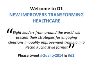 Welcome to D1
NEW IMPROVERS TRANSFORMING
HEALTHCARE
Eight leaders from around the world will
present their strategies for engaging
clinicians in quality improvement training in a
Pecha Kucha style format
Please tweet #Quality2014 & #d1
“
 