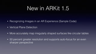 New in ARKit 1.5
• Recognizing Images in an AR Experience (Sample Code)
• Vertical Plane Detection
• More accurately map irregularly shaped surfaces like circular tables
• 50 percent greater resolution and supports auto-focus for an even
sharper perspective
 