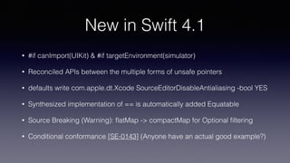 New in Swift 4.1
• #if canImport(UIKit) & #if targetEnvironment(simulator)
• Reconciled APIs between the multiple forms of unsafe pointers
• defaults write com.apple.dt.Xcode SourceEditorDisableAntialiasing -bool YES
• Synthesized implementation of == is automatically added Equatable
• Source Breaking (Warning): ﬂatMap -> compactMap for Optional ﬁltering
• Conditional conformance [SE-0143] (Anyone have an actual good example?)
 