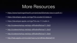 More Resources
• https://www.hackingwithswift.com/articles/50/whats-new-in-swift-4-1
• https://developer.apple.com/go/?id=xcode-9.3-beta-rn
• https://developer.apple.com/go/?id=ios-11.3-sdk-rn
• http://codeworkshop.net/objc-diff/sdkdiffs/ios/11.3b2/
• http://codeworkshop.net/objc-diff/sdkdiffs/ios/11.3b3/
• http://codeworkshop.net/objc-diff/sdkdiffs/ios/11.3b4/
• http://help.apple.com/xcode/mac/current/#/dev36a5a9141
 