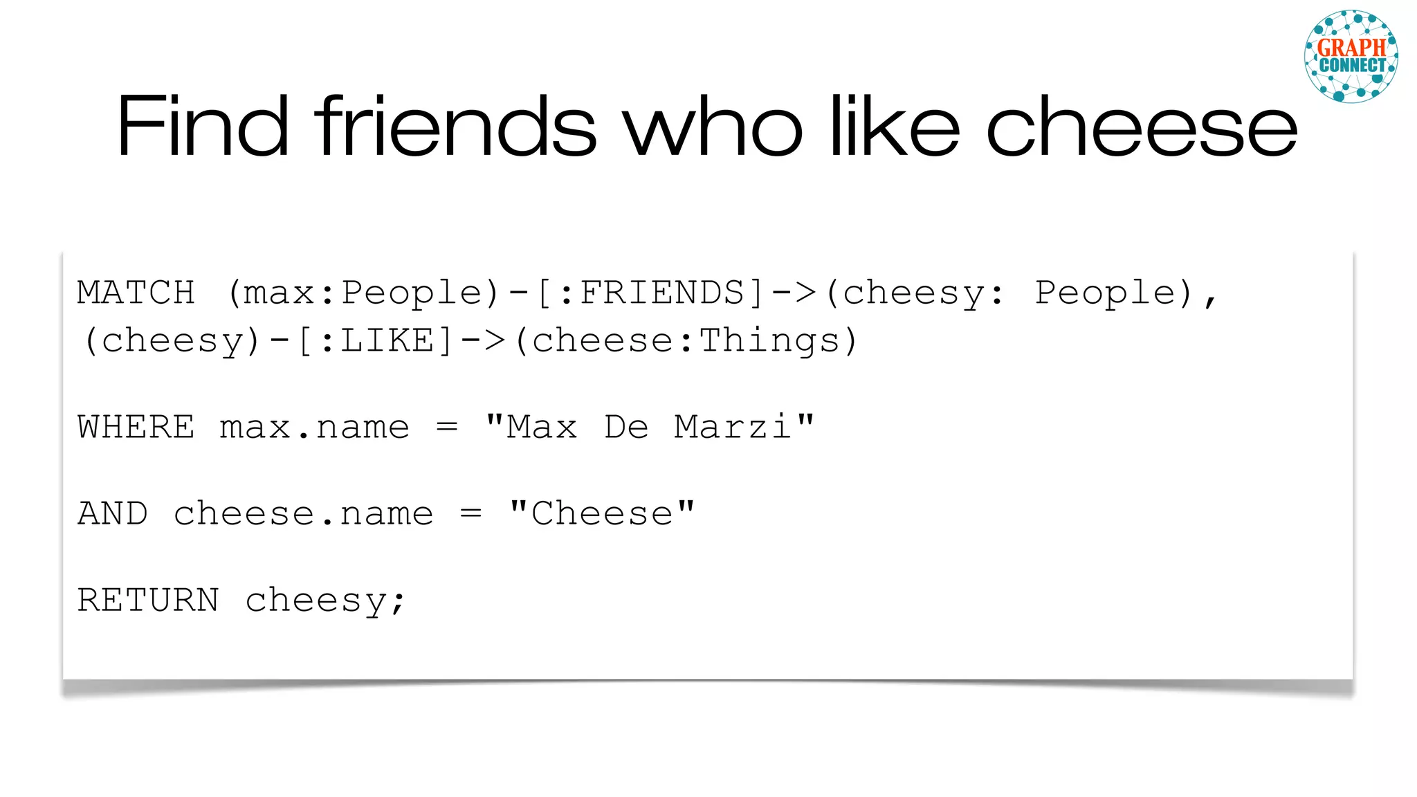 Find friends who like cheese
MATCH (max:People)-[:FRIENDS]->(cheesy: People),
(cheesy)-[:LIKE]->(cheese:Things)
WHERE max.name = "Max De Marzi"
AND cheese.name = "Cheese"
RETURN cheesy;
 