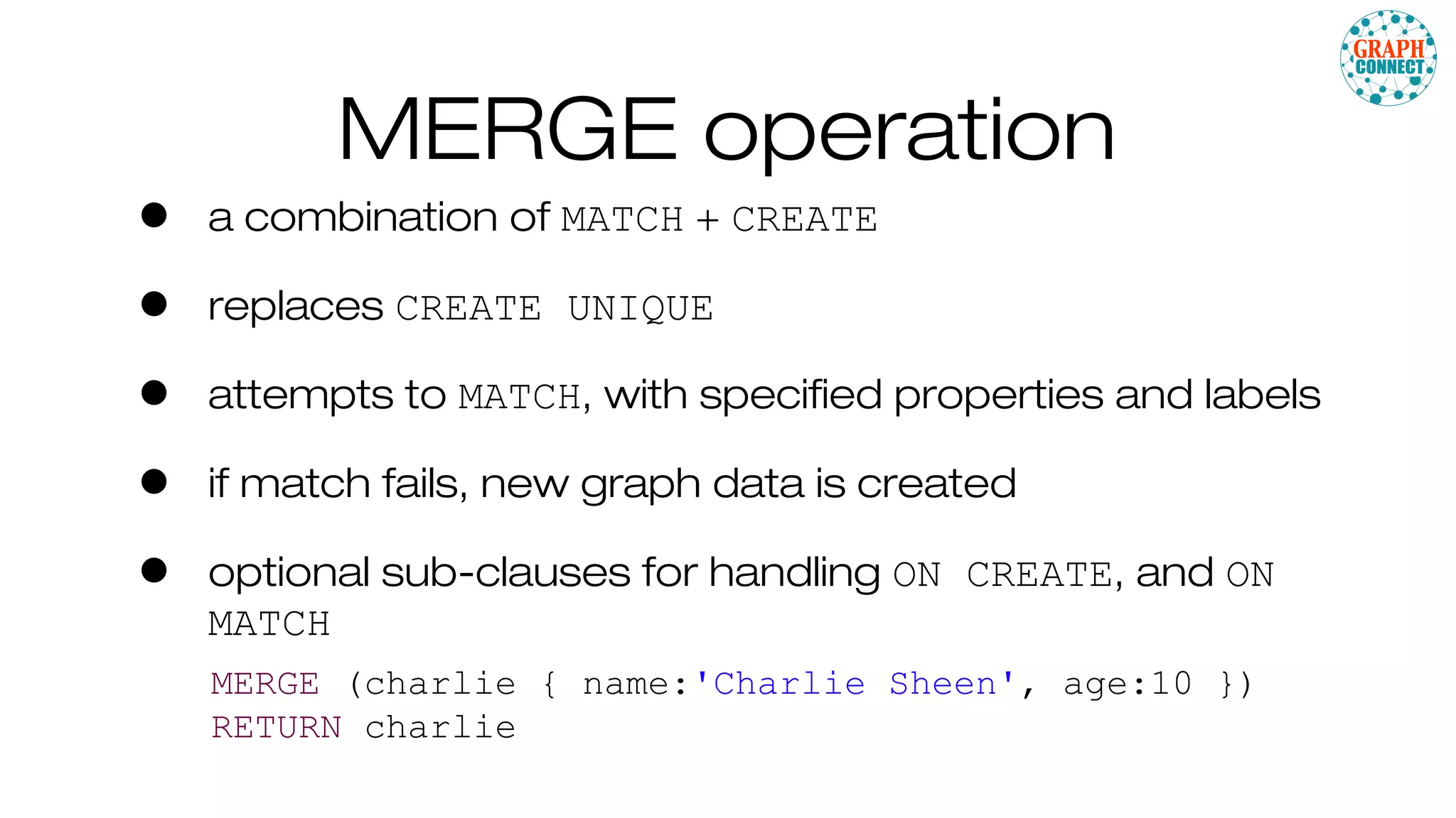 MERGE operation
• a combination of MATCH + CREATE
• replaces CREATE UNIQUE
• attempts to MATCH, with specified properties and labels
• if match fails, new graph data is created
• optional sub-clauses for handling ON CREATE, and ON
MATCH
MERGE (charlie { name:'Charlie Sheen', age:10 })
RETURN charlie
 
