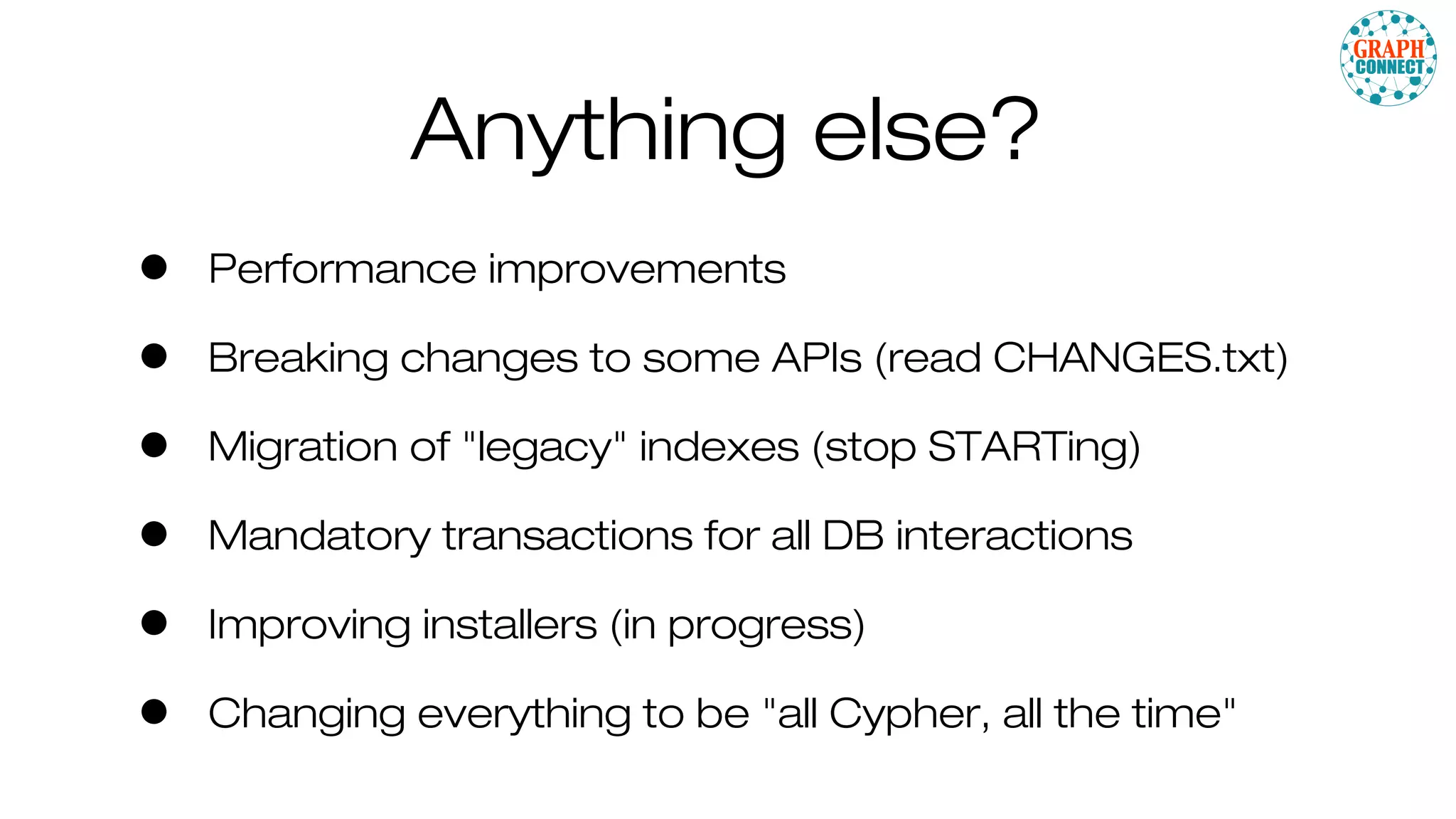 Anything else?
• Performance improvements
• Breaking changes to some APIs (read CHANGES.txt)
• Migration of "legacy" indexes (stop STARTing)
• Mandatory transactions for all DB interactions
• Improving installers (in progress)
• Changing everything to be "all Cypher, all the time"
 