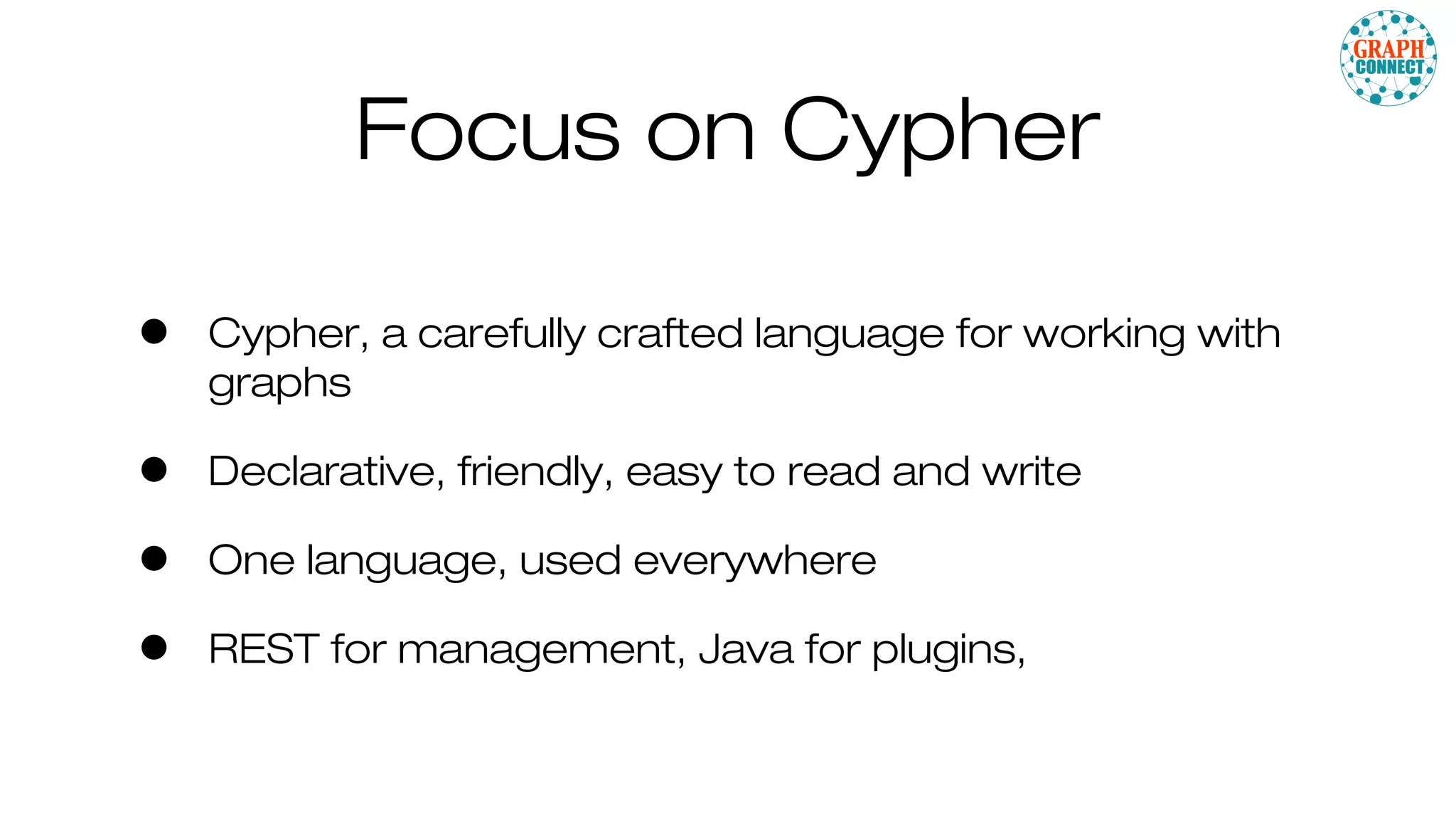 Focus on Cypher
• Cypher, a carefully crafted language for working with
graphs
• Declarative, friendly, easy to read and write
• One language, used everywhere
• REST for management, Java for plugins,
 
