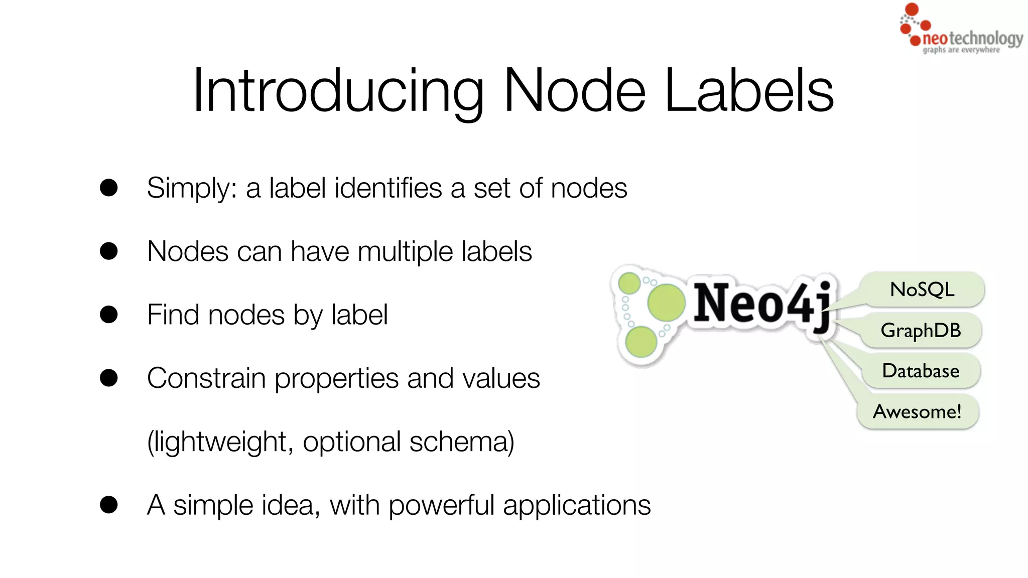 • Simply: a label identiﬁes a set of nodes
• Nodes can have multiple labels
• Find nodes by label
• Constrain properties and values
(lightweight, optional schema)
• A simple idea, with powerful applications
Introducing Node Labels
NoSQL
GraphDB
Database
Awesome!
 