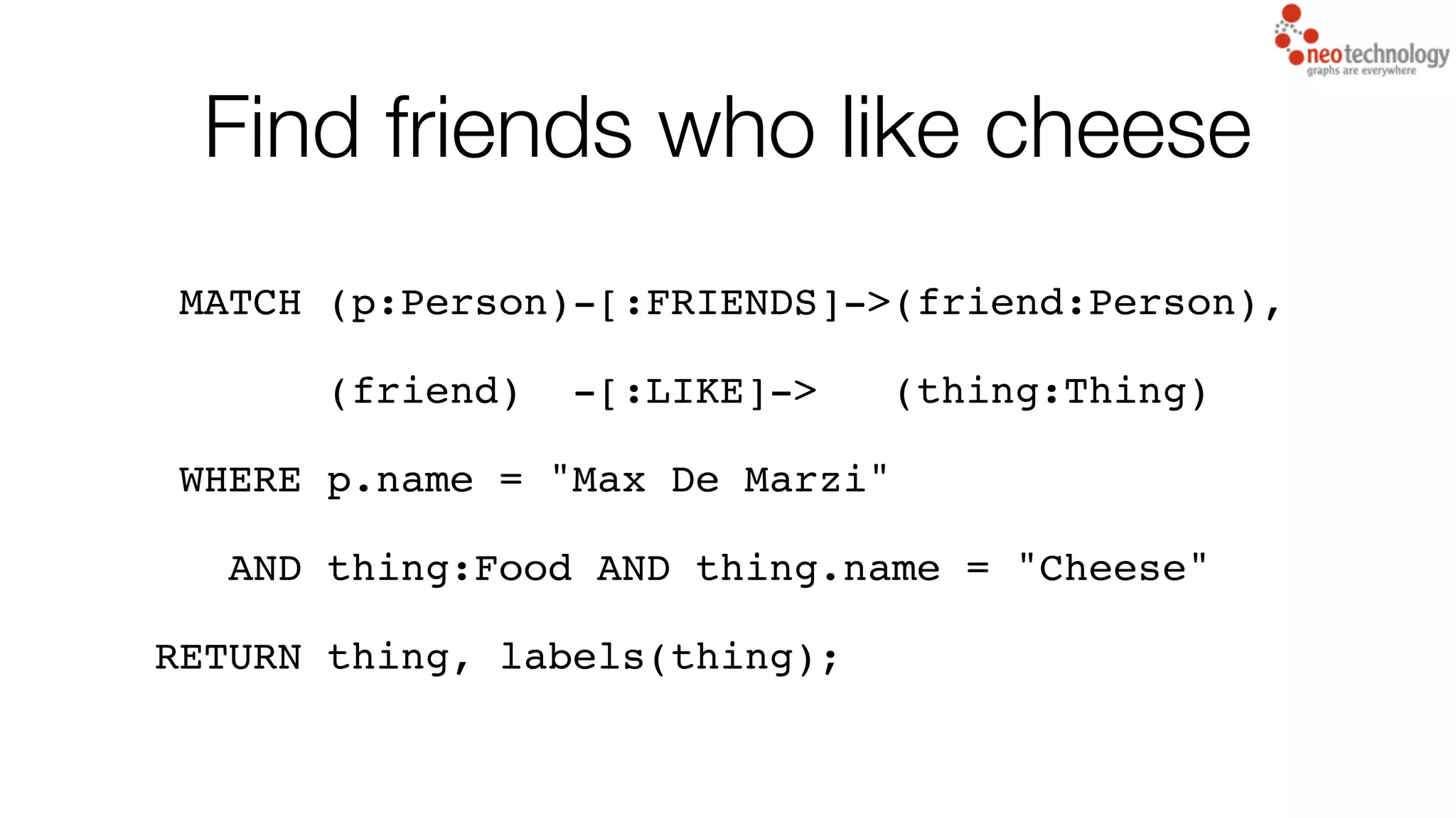 Find friends who like cheese
MATCH (p:Person)-[:FRIENDS]->(friend:Person),
(friend) -[:LIKE]-> (thing:Thing)
WHERE p.name = "Max De Marzi"
AND thing:Food AND thing.name = "Cheese"
RETURN thing, labels(thing);
 