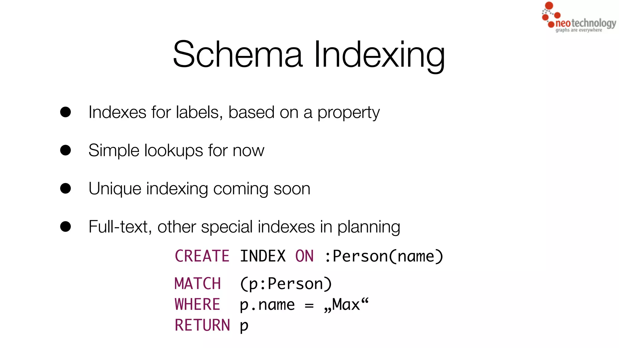 Schema Indexing
• Indexes for labels, based on a property
• Simple lookups for now
• Unique indexing coming soon
• Full-text, other special indexes in planning
CREATE INDEX ON :Person(name)
MATCH (p:Person)
WHERE p.name = „Max“
RETURN p
 