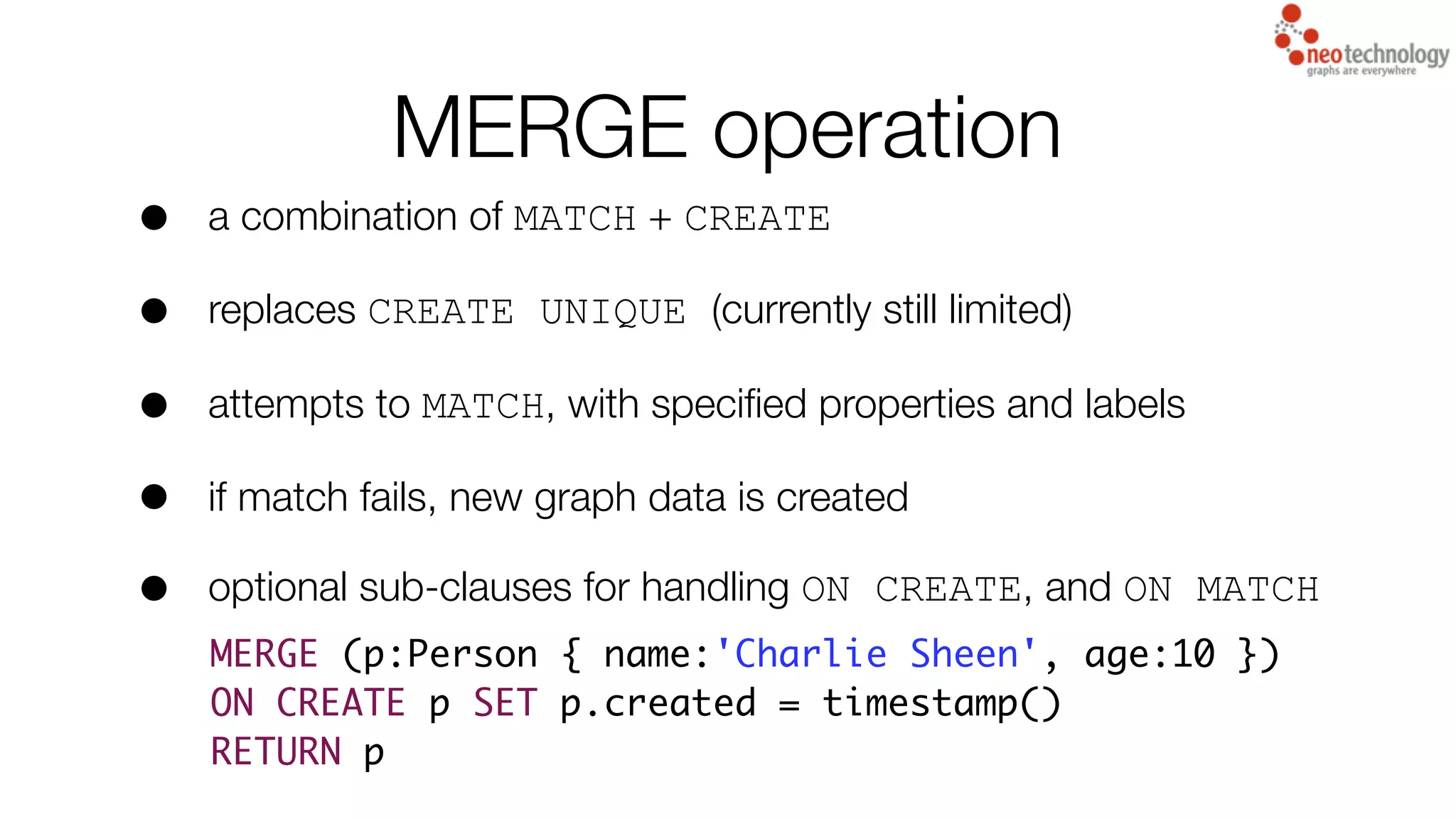 MERGE operation
• a combination of MATCH + CREATE
• replaces CREATE UNIQUE (currently still limited)
• attempts to MATCH, with speciﬁed properties and labels
• if match fails, new graph data is created
• optional sub-clauses for handling ON CREATE, and ON MATCH
MERGE (p:Person { name:'Charlie Sheen', age:10 })
ON CREATE p SET p.created = timestamp()
RETURN p
 