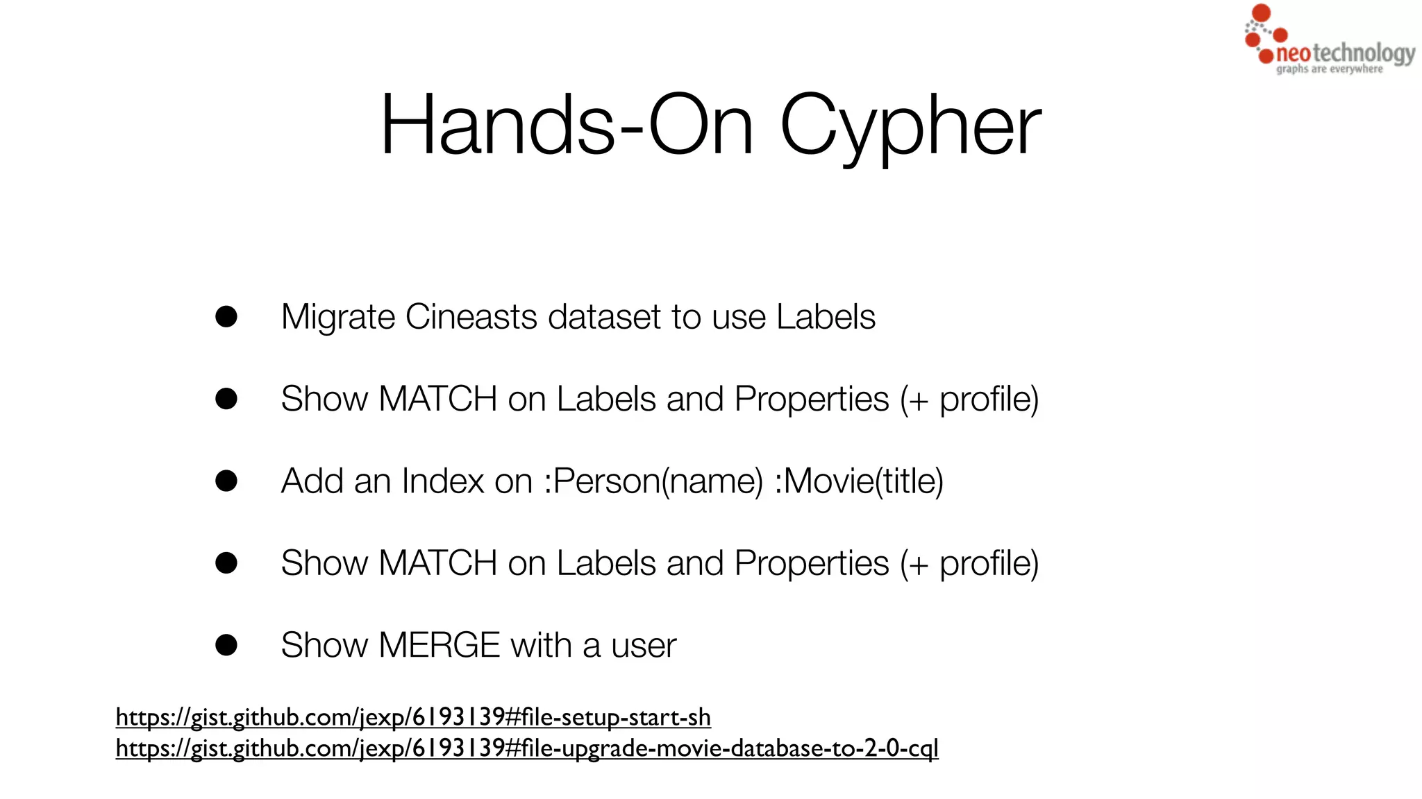Hands-On Cypher
• Migrate Cineasts dataset to use Labels
• Show MATCH on Labels and Properties (+ proﬁle)
• Add an Index on :Person(name) :Movie(title)
• Show MATCH on Labels and Properties (+ proﬁle)
• Show MERGE with a user
https://gist.github.com/jexp/6193139#ﬁle-setup-start-sh
https://gist.github.com/jexp/6193139#ﬁle-upgrade-movie-database-to-2-0-cql
 