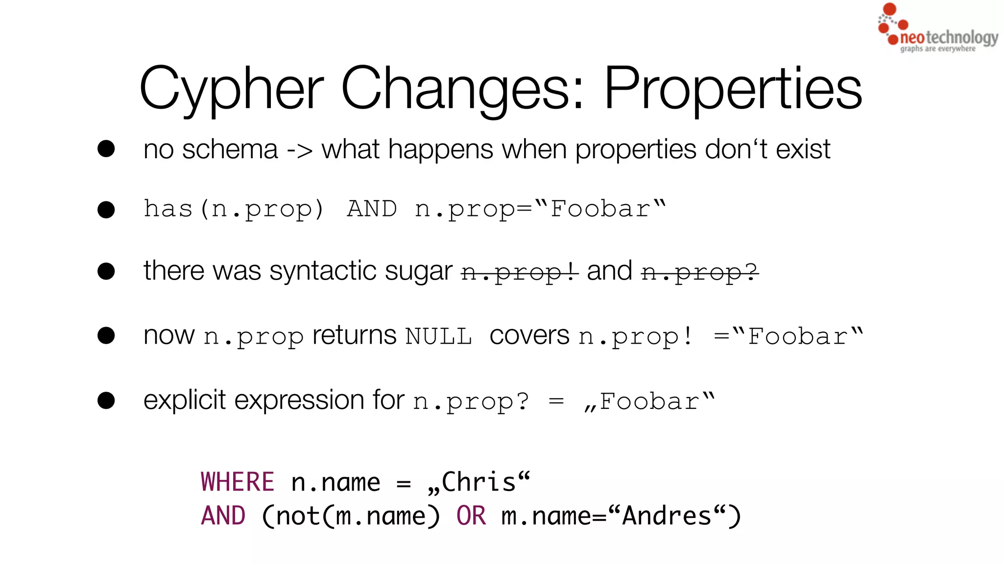 Cypher Changes: Properties
• no schema -> what happens when properties don‘t exist
• has(n.prop) AND n.prop=“Foobar“
• there was syntactic sugar n.prop! and n.prop?
• now n.prop returns NULL covers n.prop! =“Foobar“
• explicit expression for n.prop? = „Foobar“
WHERE n.name = „Chris“
AND (not(m.name) OR m.name=“Andres“)
 