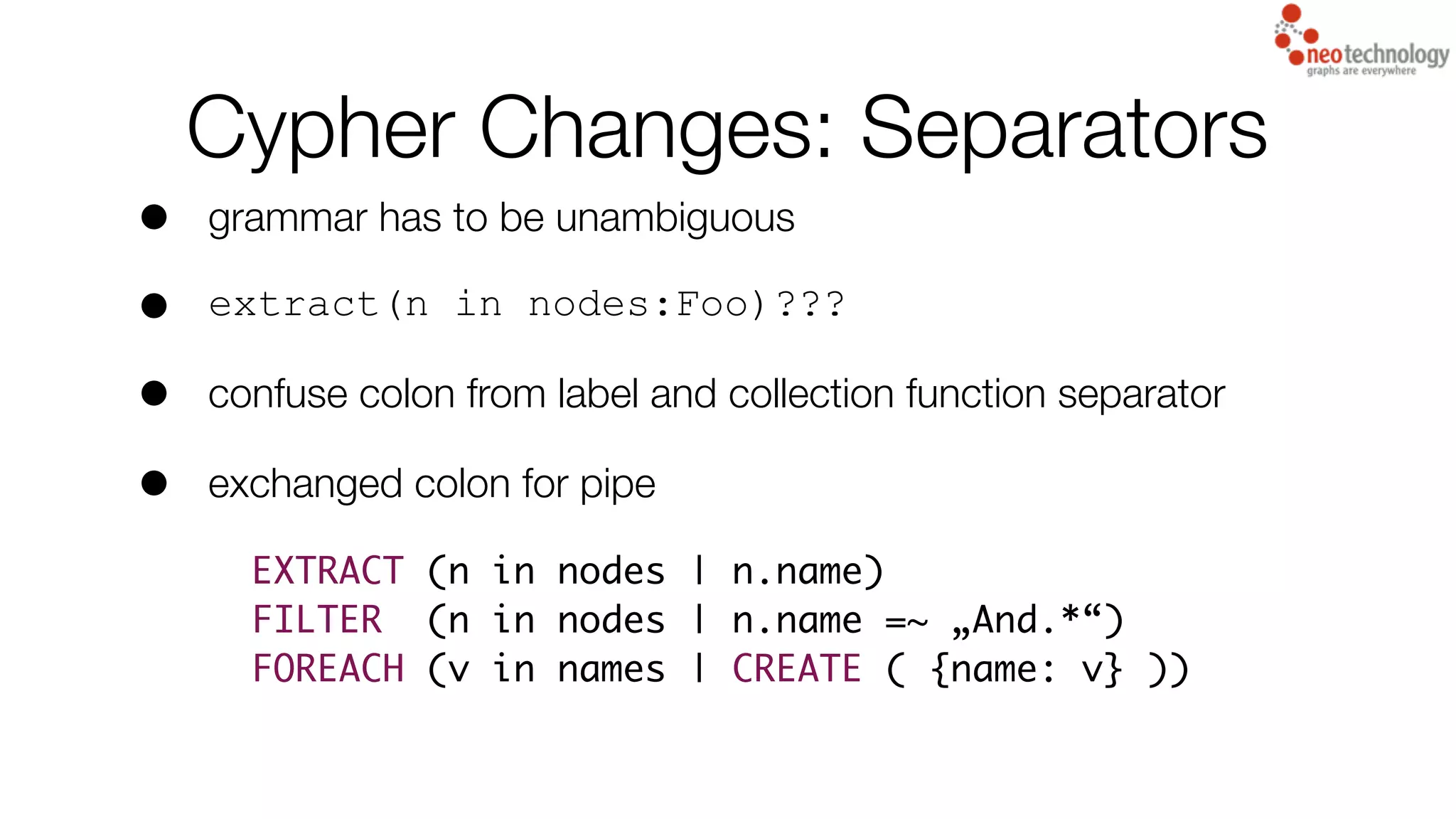 Cypher Changes: Separators
• grammar has to be unambiguous
• extract(n in nodes:Foo)???
• confuse colon from label and collection function separator
• exchanged colon for pipe
EXTRACT (n in nodes | n.name)
FILTER (n in nodes | n.name =~ „And.*“)
FOREACH (v in names | CREATE ( {name: v} ))
 