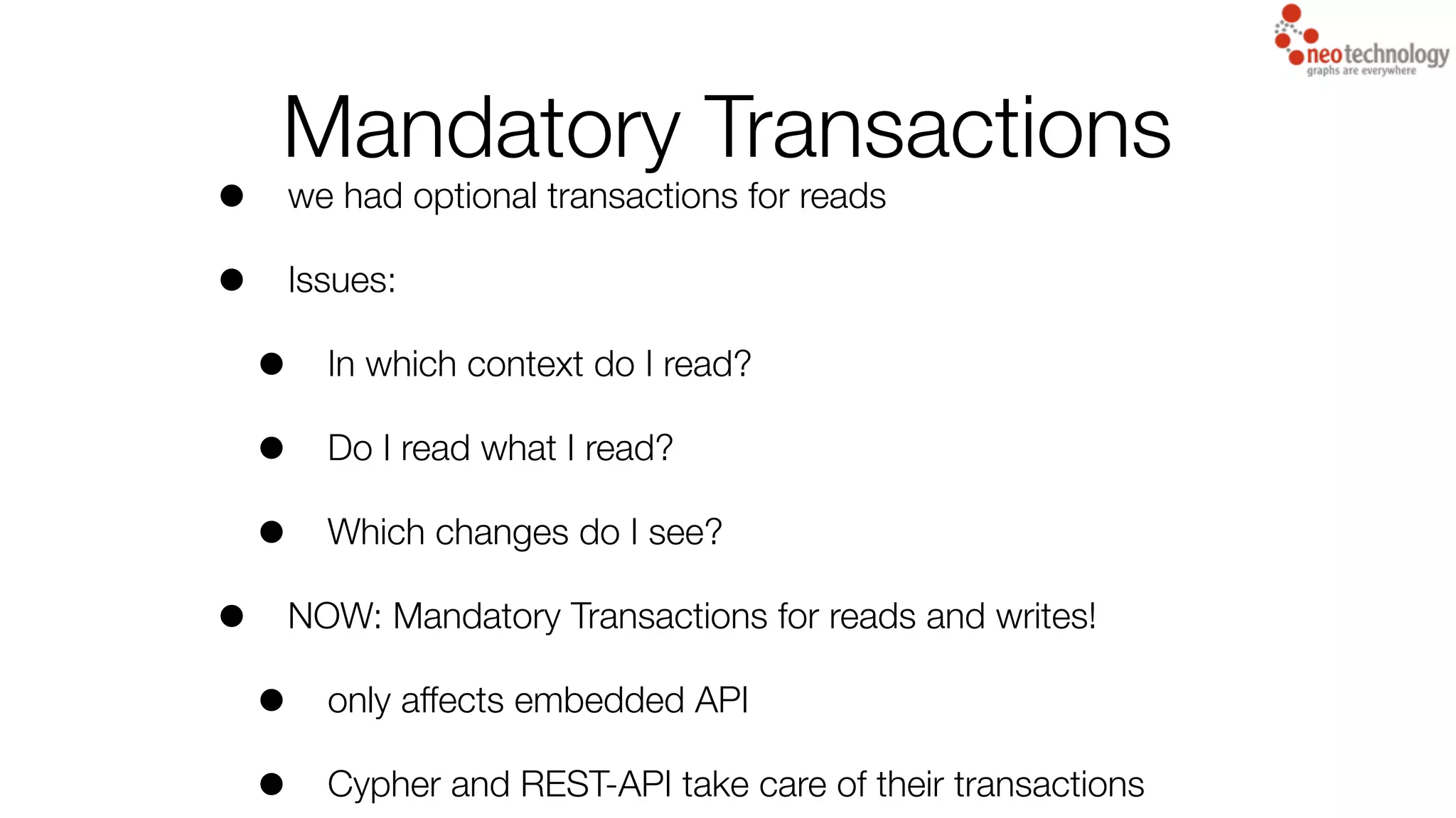 Mandatory Transactions
• we had optional transactions for reads
• Issues:
• In which context do I read?
• Do I read what I read?
• Which changes do I see?
• NOW: Mandatory Transactions for reads and writes!
• only affects embedded API
• Cypher and REST-API take care of their transactions
 