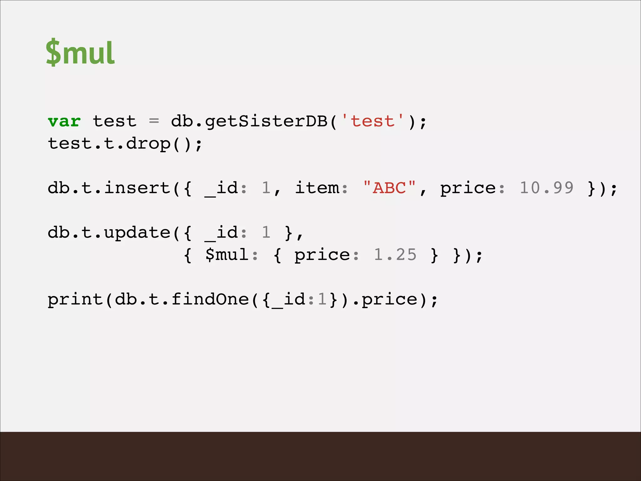 $mul
var test = db.getSisterDB('test');!
test.t.drop();!
!
db.t.insert({ _id: 1, item: "ABC", price: 10.99 });!
!
db.t.update({ _id: 1 },!
{ $mul: { price: 1.25 } });!
!
print(db.t.findOne({_id:1}).price);!
 