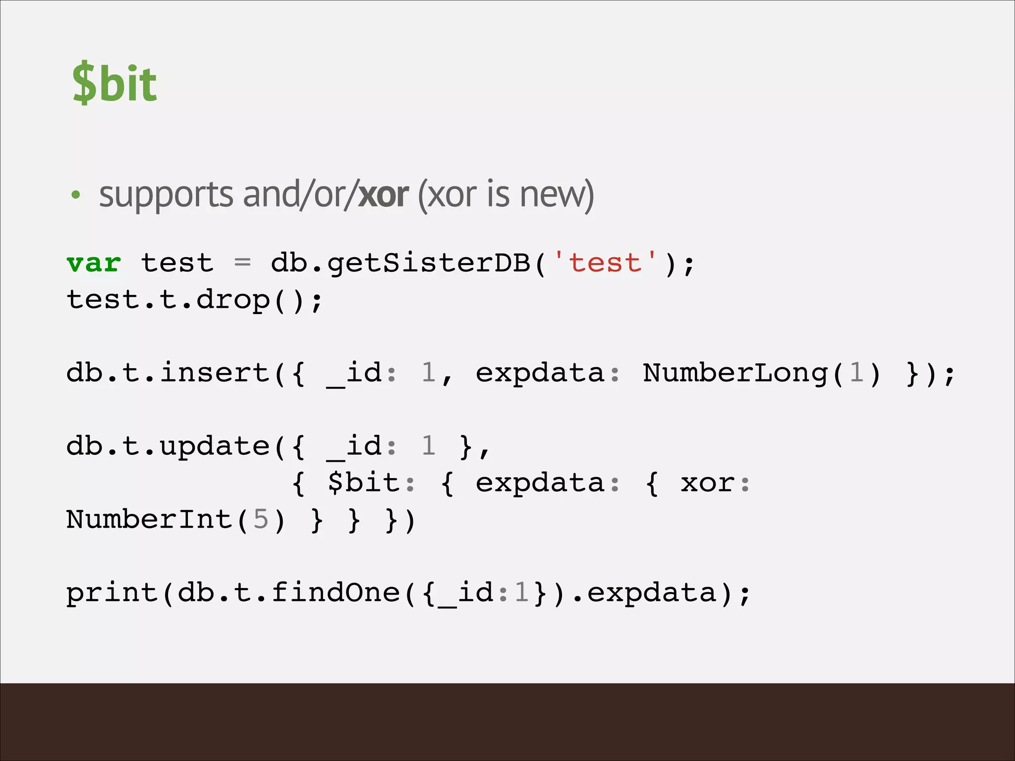 $bit
• supports and/or/xor (xor is new)
var test = db.getSisterDB('test');!
test.t.drop();!
!
db.t.insert({ _id: 1, expdata: NumberLong(1) });!
!
db.t.update({ _id: 1 },!
{ $bit: { expdata: { xor:
NumberInt(5) } } })!
!
print(db.t.findOne({_id:1}).expdata);!
 