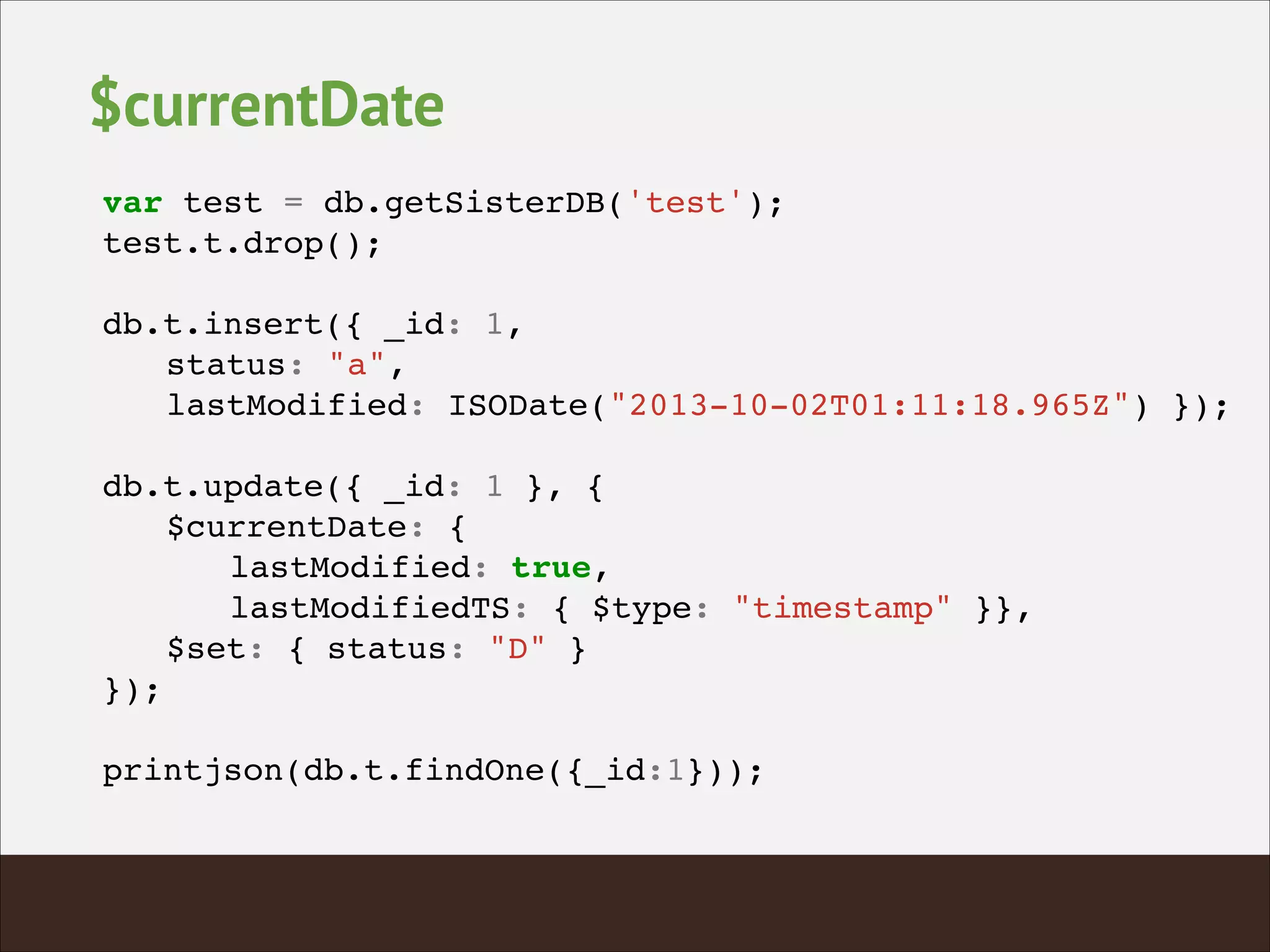 $currentDate
var test = db.getSisterDB('test');!
test.t.drop();!
!
db.t.insert({ _id: 1, !
! status: "a", !
! lastModified: ISODate("2013-10-02T01:11:18.965Z") });!
!
db.t.update({ _id: 1 }, {!
! $currentDate: {!
! ! lastModified: true,!
! ! lastModifiedTS: { $type: "timestamp" }},!
! $set: { status: "D" }!
});!
!
printjson(db.t.findOne({_id:1}));!
 