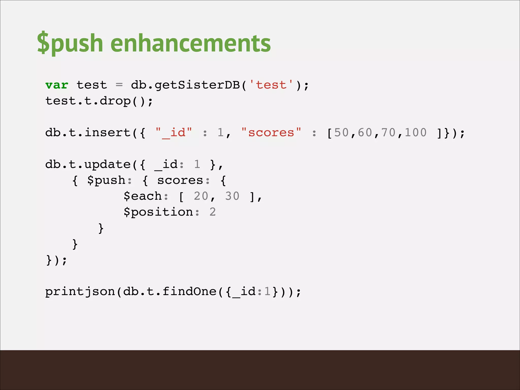 $push enhancements
var test = db.getSisterDB('test');!
test.t.drop();!
!
db.t.insert({ "_id" : 1, "scores" : [50,60,70,100 ]});!
!
db.t.update({ _id: 1 }, !
! { $push: { scores: {!
! ! ! $each: [ 20, 30 ],!
! ! ! $position: 2!
! ! }!
! }!
});!
!
printjson(db.t.findOne({_id:1}));!
 