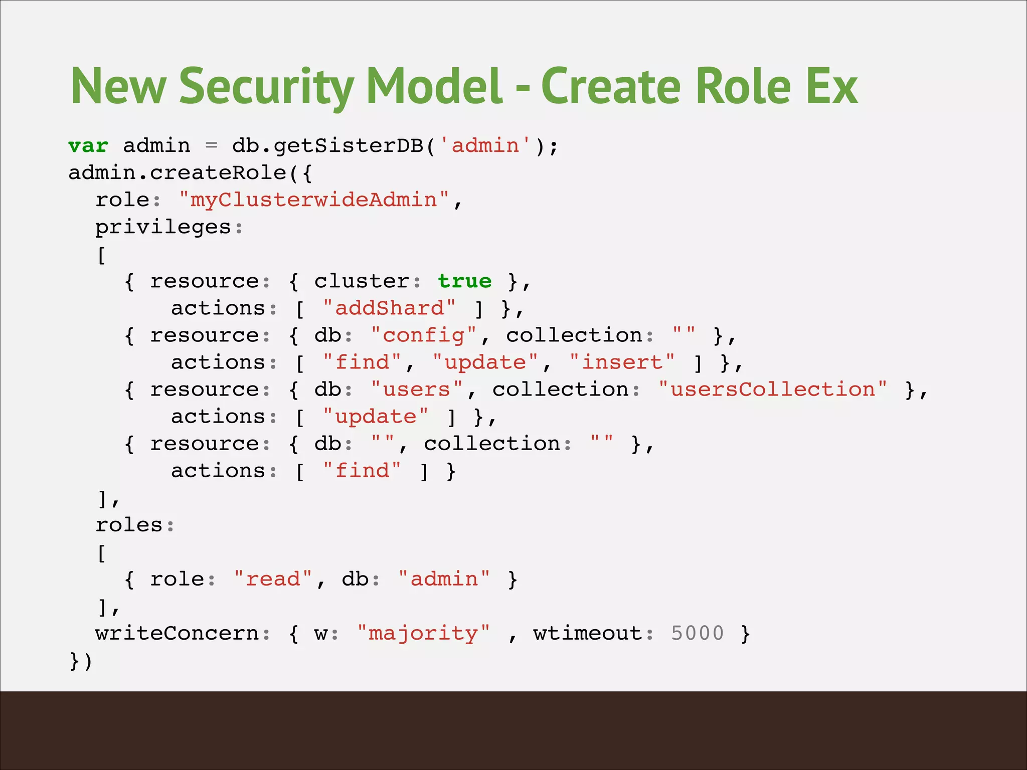 New Security Model - Create Role Ex
var admin = db.getSisterDB('admin');!
admin.createRole({!
role: "myClusterwideAdmin",!
privileges:!
[!
{ resource: { cluster: true }, !
! actions: [ "addShard" ] },!
{ resource: { db: "config", collection: "" }, !
! actions: [ "find", "update", "insert" ] },!
{ resource: { db: "users", collection: "usersCollection" }, !
! actions: [ "update" ] },!
{ resource: { db: "", collection: "" }, !
! actions: [ "find" ] }!
],!
roles:!
[!
{ role: "read", db: "admin" }!
],!
writeConcern: { w: "majority" , wtimeout: 5000 }!
})!
 