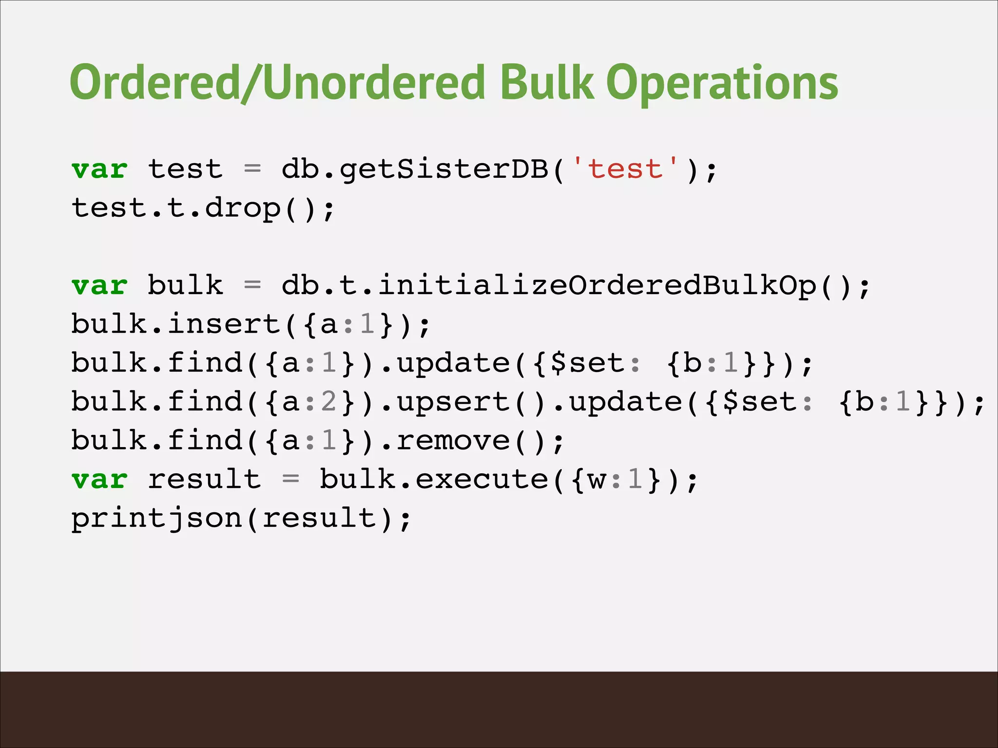 Ordered/Unordered Bulk Operations
var test = db.getSisterDB('test');!
test.t.drop();!
!
var bulk = db.t.initializeOrderedBulkOp();!
bulk.insert({a:1});!
bulk.find({a:1}).update({$set: {b:1}});!
bulk.find({a:2}).upsert().update({$set: {b:1}});!
bulk.find({a:1}).remove();!
var result = bulk.execute({w:1});!
printjson(result);!
 