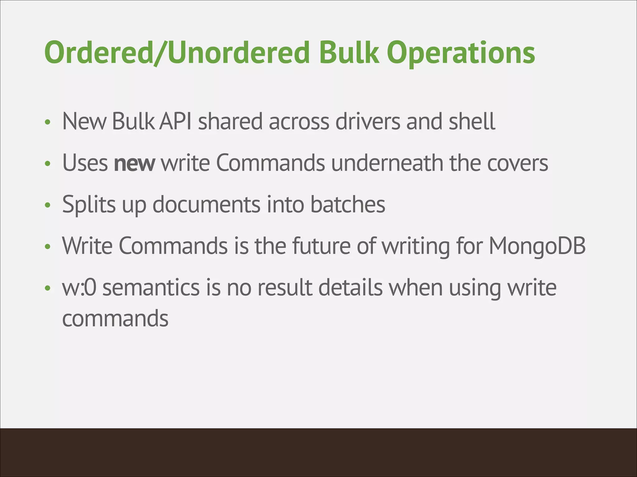 Ordered/Unordered Bulk Operations
• New BulkAPI shared across drivers and shell
• Uses new write Commands underneath the covers
• Splits up documents into batches
• Write Commands is the future of writing for MongoDB
• w:0 semantics is no result details when using write
commands
 