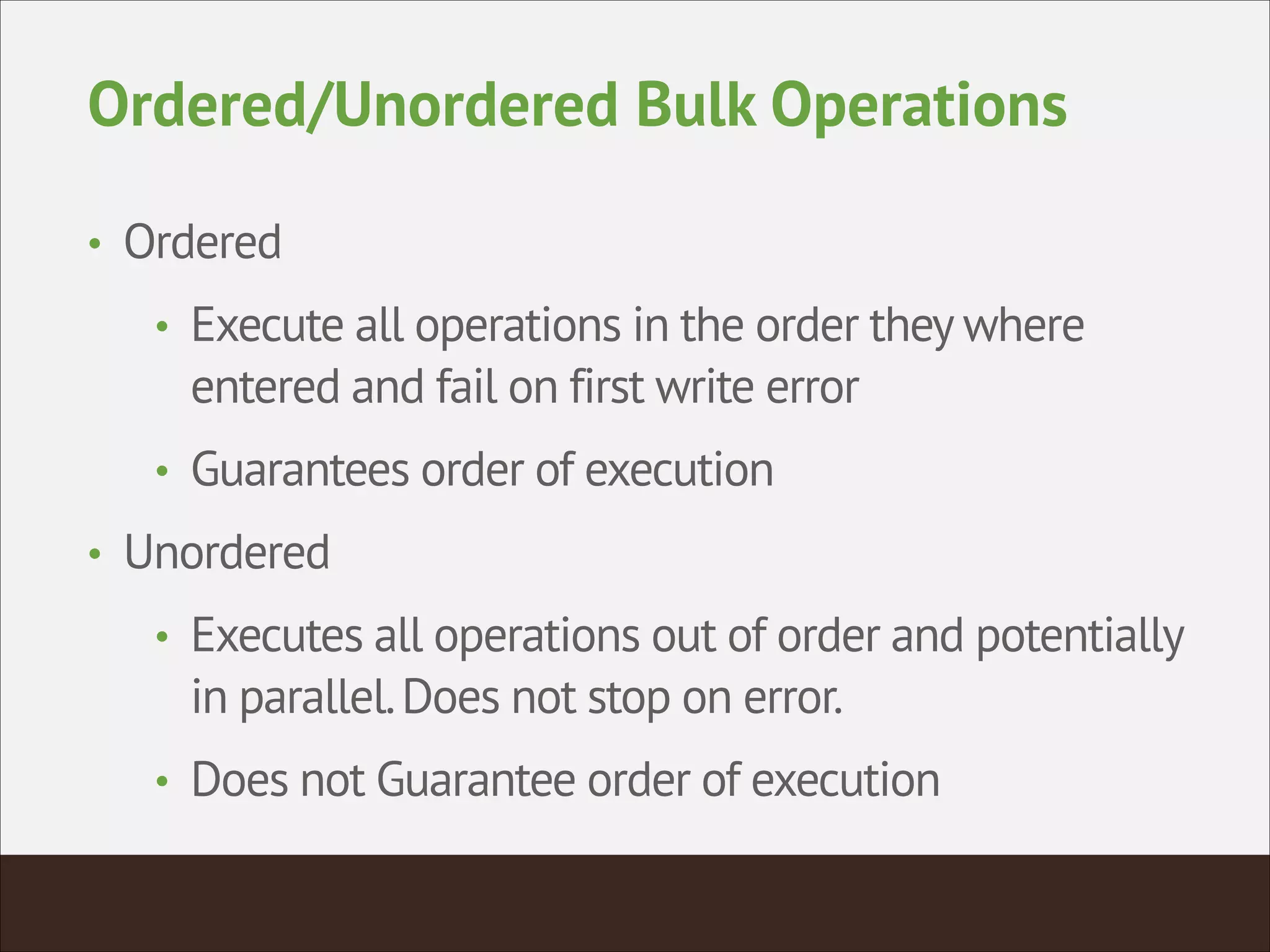 Ordered/Unordered Bulk Operations
• Ordered
• Execute all operations in the order they where
entered and fail on first write error
• Guarantees order of execution
• Unordered
• Executes all operations out of order and potentially
in parallel.Does not stop on error.
• Does not Guarantee order of execution
 