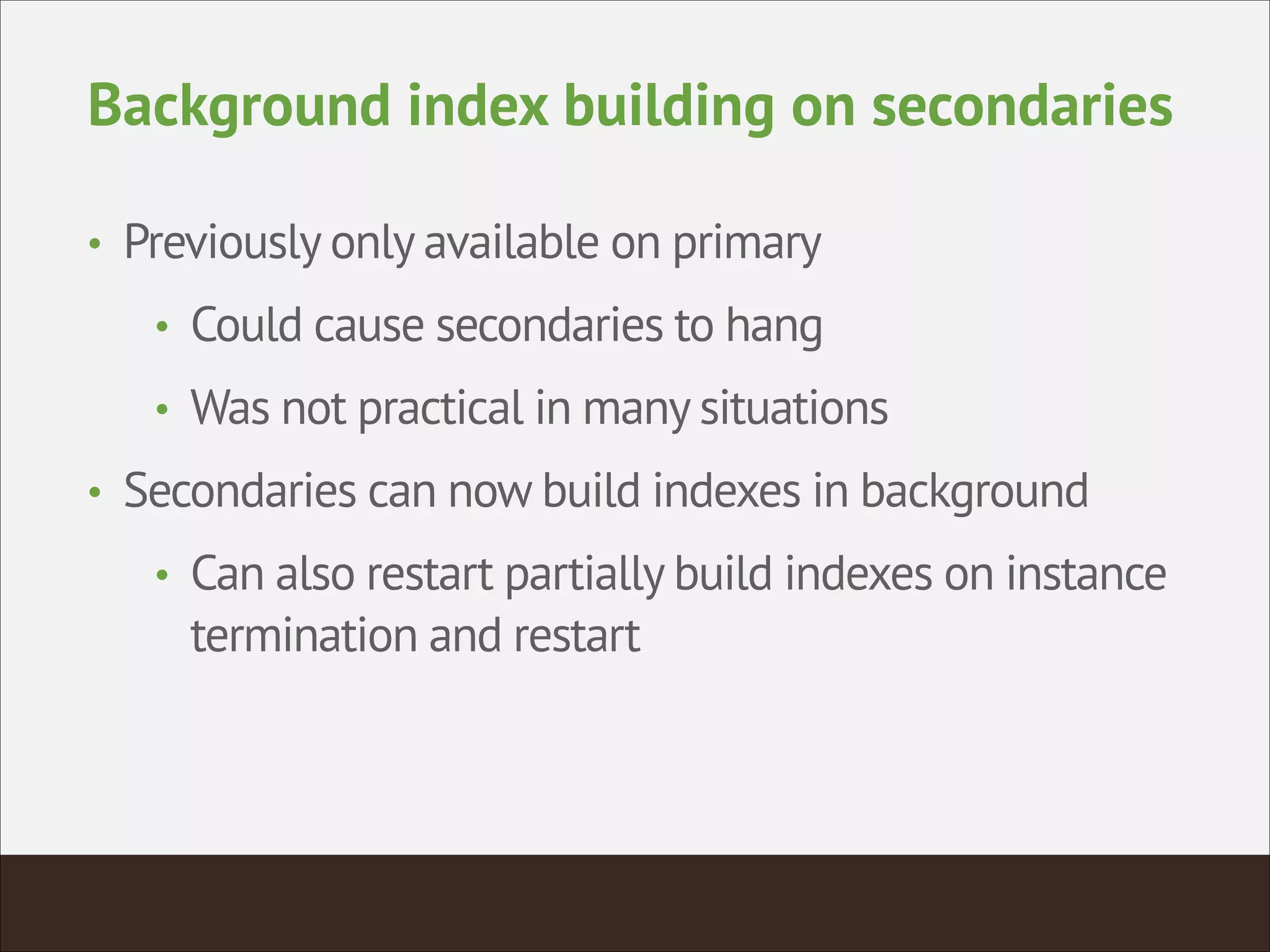 Background index building on secondaries
• Previously only available on primary
• Could cause secondaries to hang
• Was not practical in many situations
• Secondaries can now build indexes in background
• Can also restart partially build indexes on instance
termination and restart
 