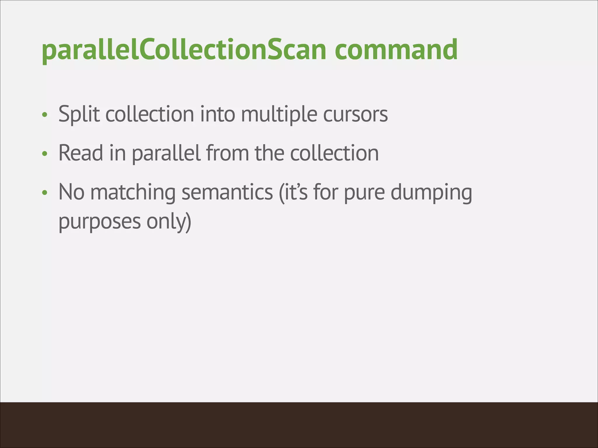 parallelCollectionScan command
• Split collection into multiple cursors
• Read in parallel from the collection
• No matching semantics (it’s for pure dumping
purposes only)
 