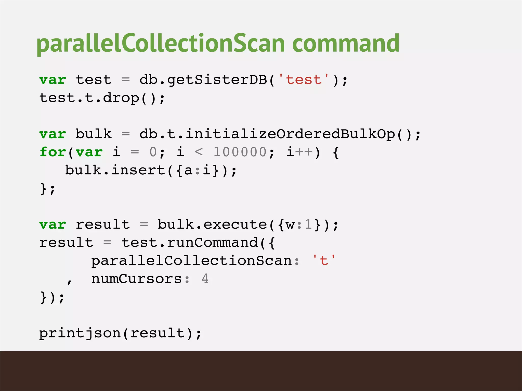 parallelCollectionScan command
var test = db.getSisterDB('test');!
test.t.drop();!
!
var bulk = db.t.initializeOrderedBulkOp();!
for(var i = 0; i < 100000; i++) {!
! bulk.insert({a:i});!
};!
!
var result = bulk.execute({w:1});!
result = test.runCommand({!
! ! parallelCollectionScan: 't'!
! ,! numCursors: 4!
});!
!
printjson(result);!
 