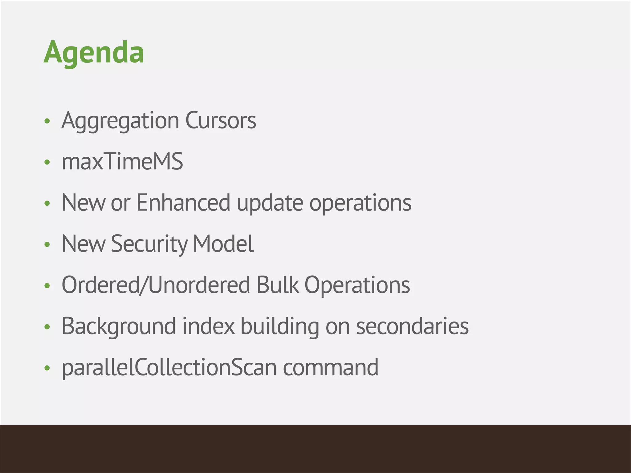 Agenda
• Aggregation Cursors
• maxTimeMS
• New or Enhanced update operations
• New Security Model
• Ordered/Unordered Bulk Operations
• Background index building on secondaries
• parallelCollectionScan command
 