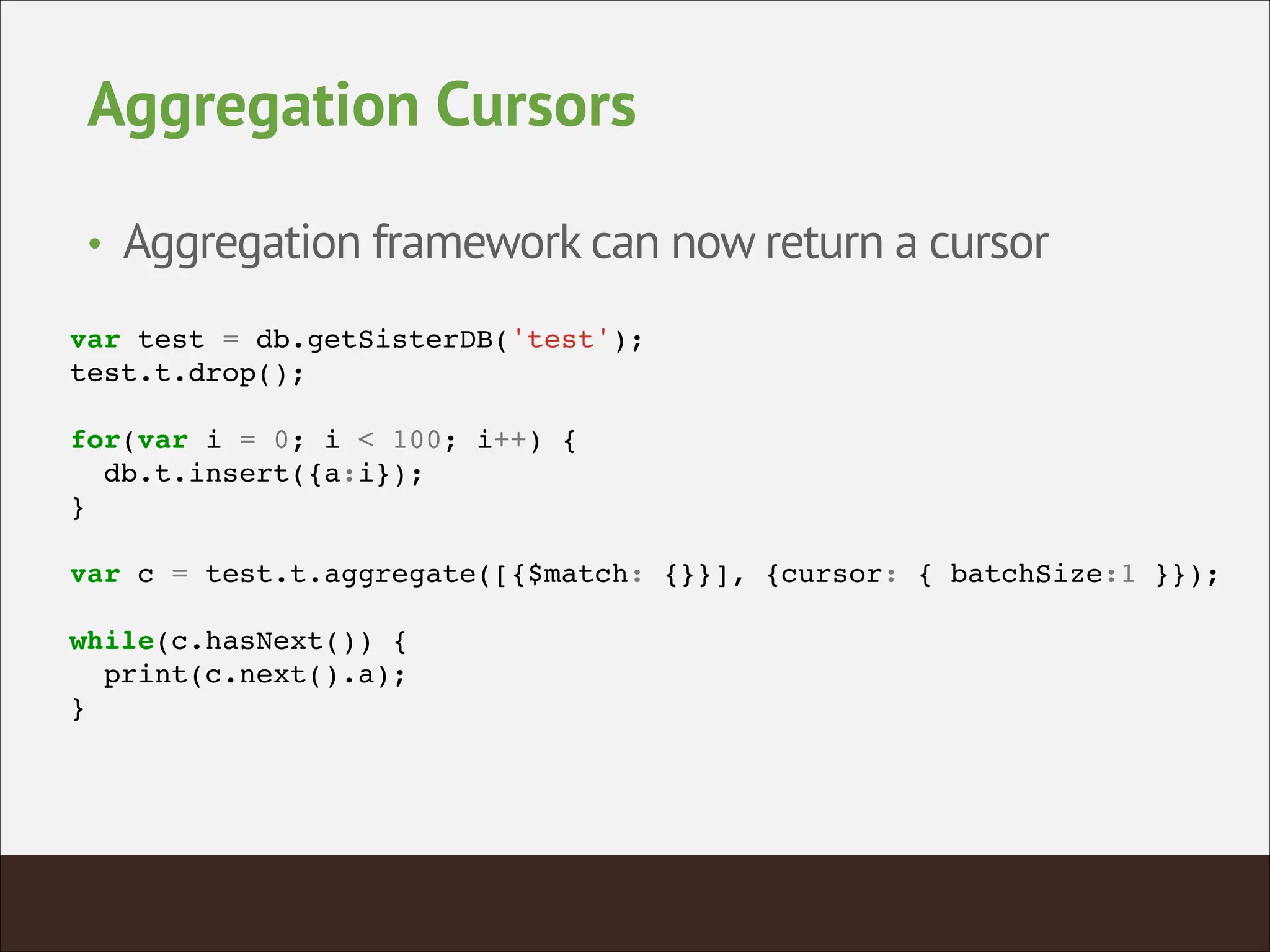 Aggregation Cursors
• Aggregation framework can now return a cursor
var test = db.getSisterDB('test');!
test.t.drop();!
!
for(var i = 0; i < 100; i++) {!
db.t.insert({a:i});!
}!
!
var c = test.t.aggregate([{$match: {}}], {cursor: { batchSize:1 }});!
!
while(c.hasNext()) {!
print(c.next().a);!
}!
 