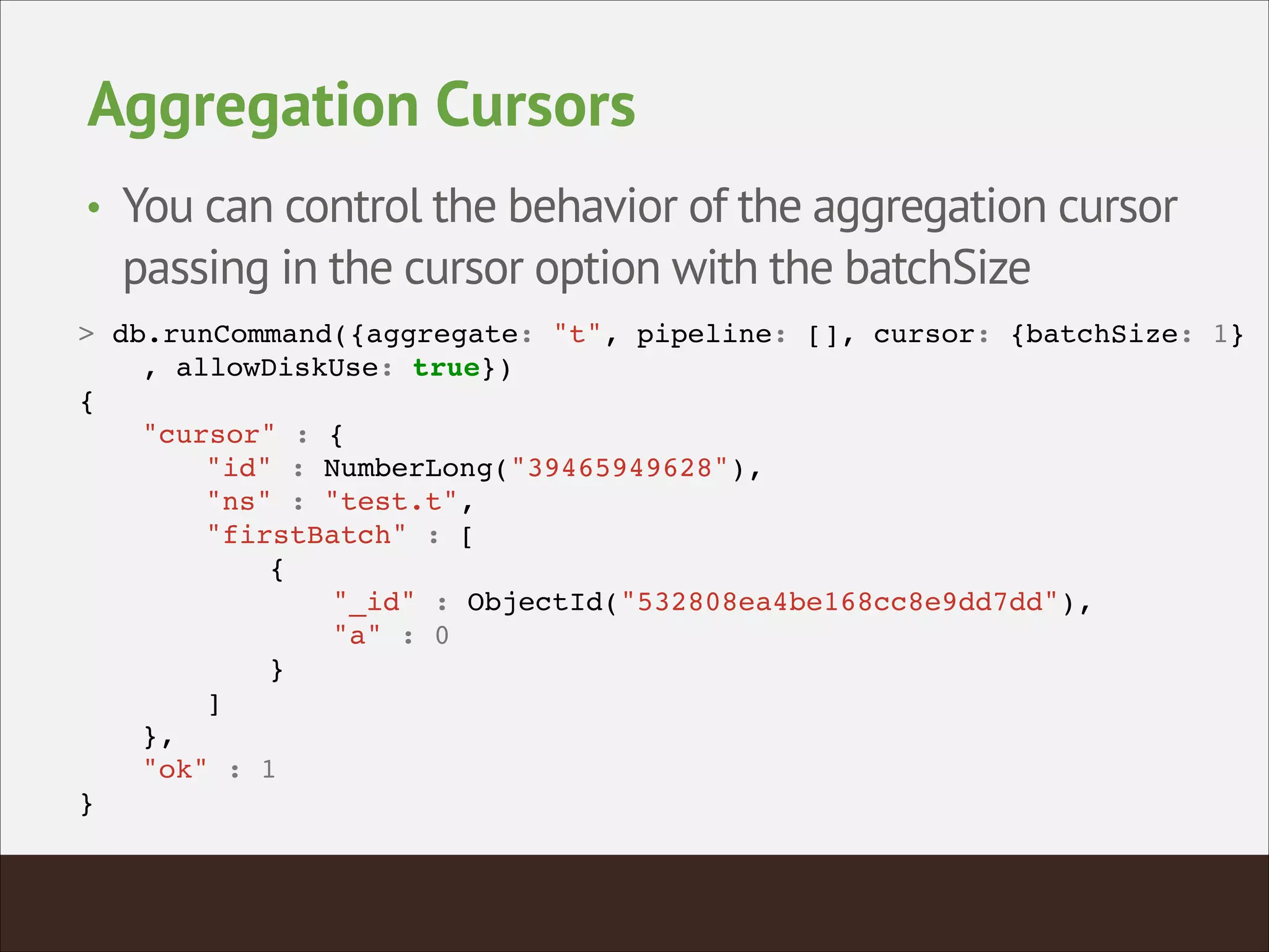 Aggregation Cursors
• You can control the behavior of the aggregation cursor
passing in the cursor option with the batchSize
> db.runCommand({aggregate: "t", pipeline: [], cursor: {batchSize: 1}!
! , allowDiskUse: true})!
{!
! "cursor" : {!
! ! "id" : NumberLong("39465949628"),!
! ! "ns" : "test.t",!
! ! "firstBatch" : [!
! ! ! {!
! ! ! ! "_id" : ObjectId("532808ea4be168cc8e9dd7dd"),!
! ! ! ! "a" : 0!
! ! ! }!
! ! ]!
! },!
! "ok" : 1!
}!
 