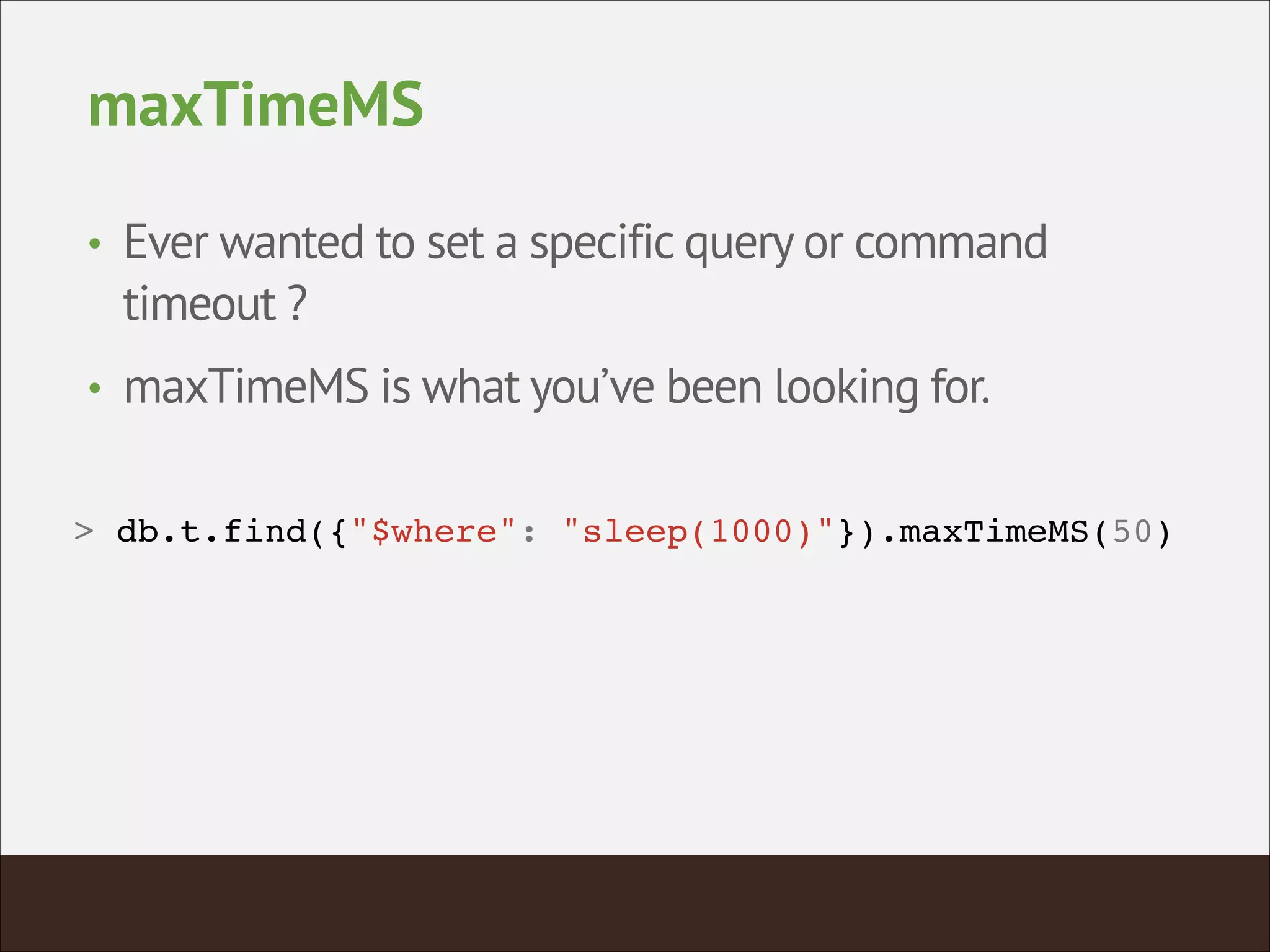maxTimeMS
• Ever wanted to set a specific query or command
timeout ?
• maxTimeMS is what you’ve been looking for.
> db.t.find({"$where": "sleep(1000)"}).maxTimeMS(50)!
 