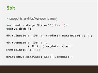 $bit
• supports and/or/xor (xor is new)
var test = db.getSisterDB('test');!
test.t.drop();!
!
db.t.insert({ _id: 1, expdata: NumberLong(1) });!
!
db.t.update({ _id: 1 },!
{ $bit: { expdata: { xor:
NumberInt(5) } } })!
!
print(db.t.findOne({_id:1}).expdata);!
 