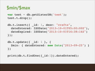 $min/$max
var test = db.getSisterDB('test');!
test.t.drop();!
!
db.t.insert({ _id: 1, desc: "crafts", !
dateEntered: ISODate("2013-10-01T05:00:00Z"),!
dateExpired: ISODate("2013-10-01T16:38:16Z")!
});!
!
db.t.update({ _id: 1 }, {!
$min: { dateEntered: new Date("2013-09-25") }!
})!
!
print(db.t.findOne({_id:1}).dateEntered);!
 