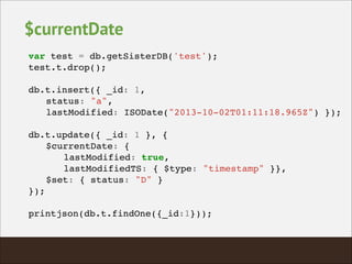 $currentDate
var test = db.getSisterDB('test');!
test.t.drop();!
!
db.t.insert({ _id: 1, !
! status: "a", !
! lastModified: ISODate("2013-10-02T01:11:18.965Z") });!
!
db.t.update({ _id: 1 }, {!
! $currentDate: {!
! ! lastModified: true,!
! ! lastModifiedTS: { $type: "timestamp" }},!
! $set: { status: "D" }!
});!
!
printjson(db.t.findOne({_id:1}));!
 