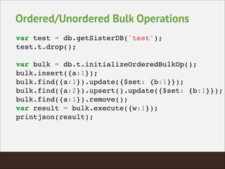 Ordered/Unordered Bulk Operations
var test = db.getSisterDB('test');!
test.t.drop();!
!
var bulk = db.t.initializeOrderedBulkOp();!
bulk.insert({a:1});!
bulk.find({a:1}).update({$set: {b:1}});!
bulk.find({a:2}).upsert().update({$set: {b:1}});!
bulk.find({a:1}).remove();!
var result = bulk.execute({w:1});!
printjson(result);!
 