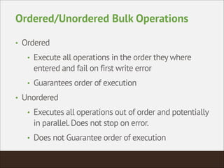 Ordered/Unordered Bulk Operations
• Ordered
• Execute all operations in the order they where
entered and fail on first write error
• Guarantees order of execution
• Unordered
• Executes all operations out of order and potentially
in parallel.Does not stop on error.
• Does not Guarantee order of execution
 