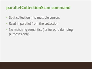 parallelCollectionScan command
• Split collection into multiple cursors
• Read in parallel from the collection
• No matching semantics (it’s for pure dumping
purposes only)
 