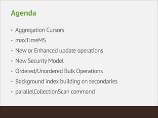 Agenda
• Aggregation Cursors
• maxTimeMS
• New or Enhanced update operations
• New Security Model
• Ordered/Unordered Bulk Operations
• Background index building on secondaries
• parallelCollectionScan command
 