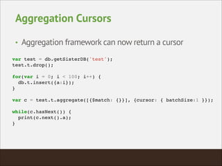 Aggregation Cursors
• Aggregation framework can now return a cursor
var test = db.getSisterDB('test');!
test.t.drop();!
!
for(var i = 0; i < 100; i++) {!
db.t.insert({a:i});!
}!
!
var c = test.t.aggregate([{$match: {}}], {cursor: { batchSize:1 }});!
!
while(c.hasNext()) {!
print(c.next().a);!
}!
 