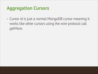 Aggregation Cursors
• Cursor id is just a normal MongoDB cursor meaning it
works like other cursors using the wire protocol call
getMore.
 