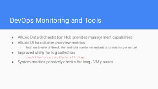 DevOps Monitoring and Tools
● Alluxio Data Orchestration Hub provides management capabilities
● Alluxio UI has cluster overview metrics
○ Total read/write of the cluster and total number of metadata operations per mount
● Improved utility for log collection
○ bin/alluxio collectInfo all /tmp
● System monitor passively checks for long JVM pauses
 