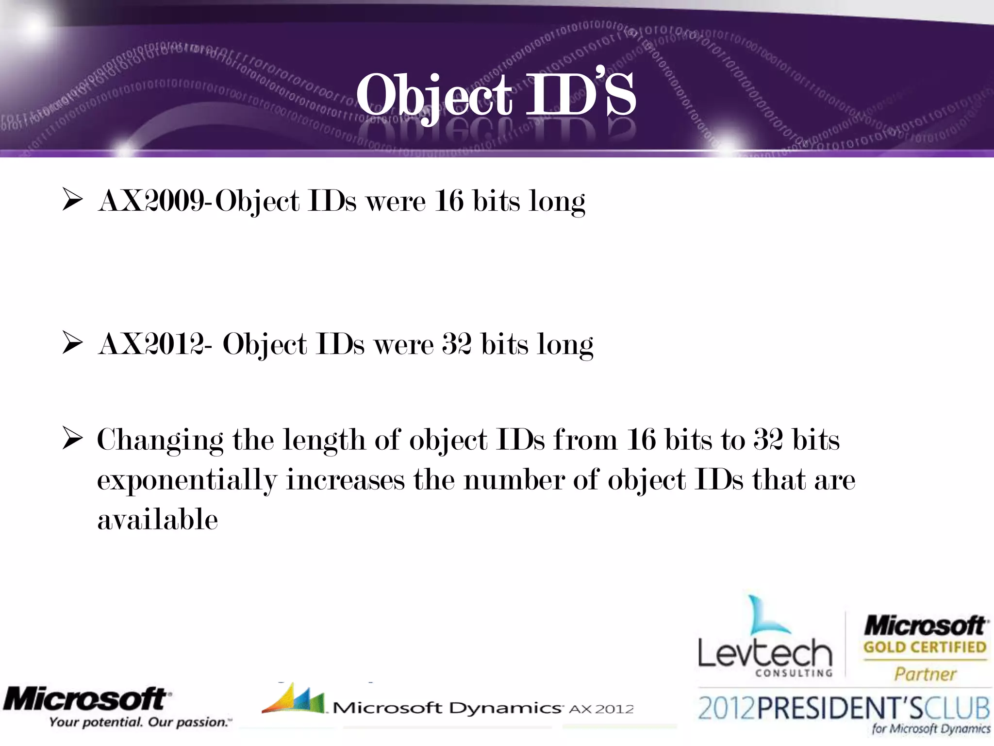 Object ID’S
 AX2009-Object IDs were 16 bits long



 AX2012- Object IDs were 32 bits long

 Changing the length of object IDs from 16 bits to 32 bits
  exponentially increases the number of object IDs that are
  available
 