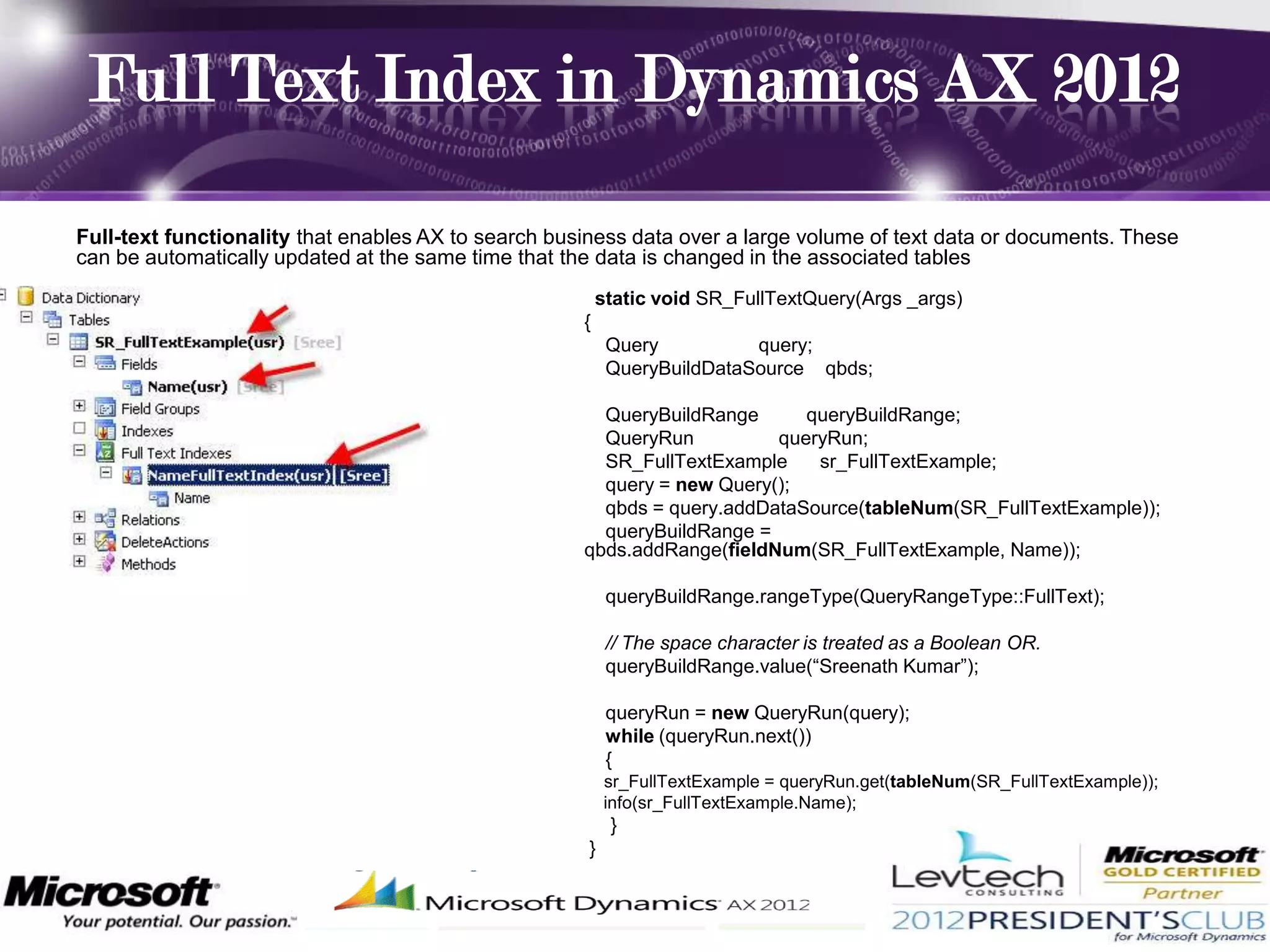 Full Text Index in Dynamics AX 2012

Full-text functionality that enables AX to search business data over a large volume of text data or documents. These
can be automatically updated at the same time that the data is changed in the associated tables
                                                         static void SR_FullTextQuery(Args _args)
                                                     {
                                                          Query          query;
                                                          QueryBuildDataSource qbds;

                                                       QueryBuildRange      queryBuildRange;
                                                       QueryRun          queryRun;
                                                       SR_FullTextExample    sr_FullTextExample;
                                                       query = new Query();
                                                       qbds = query.addDataSource(tableNum(SR_FullTextExample));
                                                       queryBuildRange =
                                                     qbds.addRange(fieldNum(SR_FullTextExample, Name));

                                                          queryBuildRange.rangeType(QueryRangeType::FullText);

                                                          // The space character is treated as a Boolean OR.
                                                          queryBuildRange.value(“Sreenath Kumar”);

                                                          queryRun = new QueryRun(query);
                                                          while (queryRun.next())
                                                          {
                                                         sr_FullTextExample = queryRun.get(tableNum(SR_FullTextExample));
                                                         info(sr_FullTextExample.Name);
                                                          }
                                                     }
 