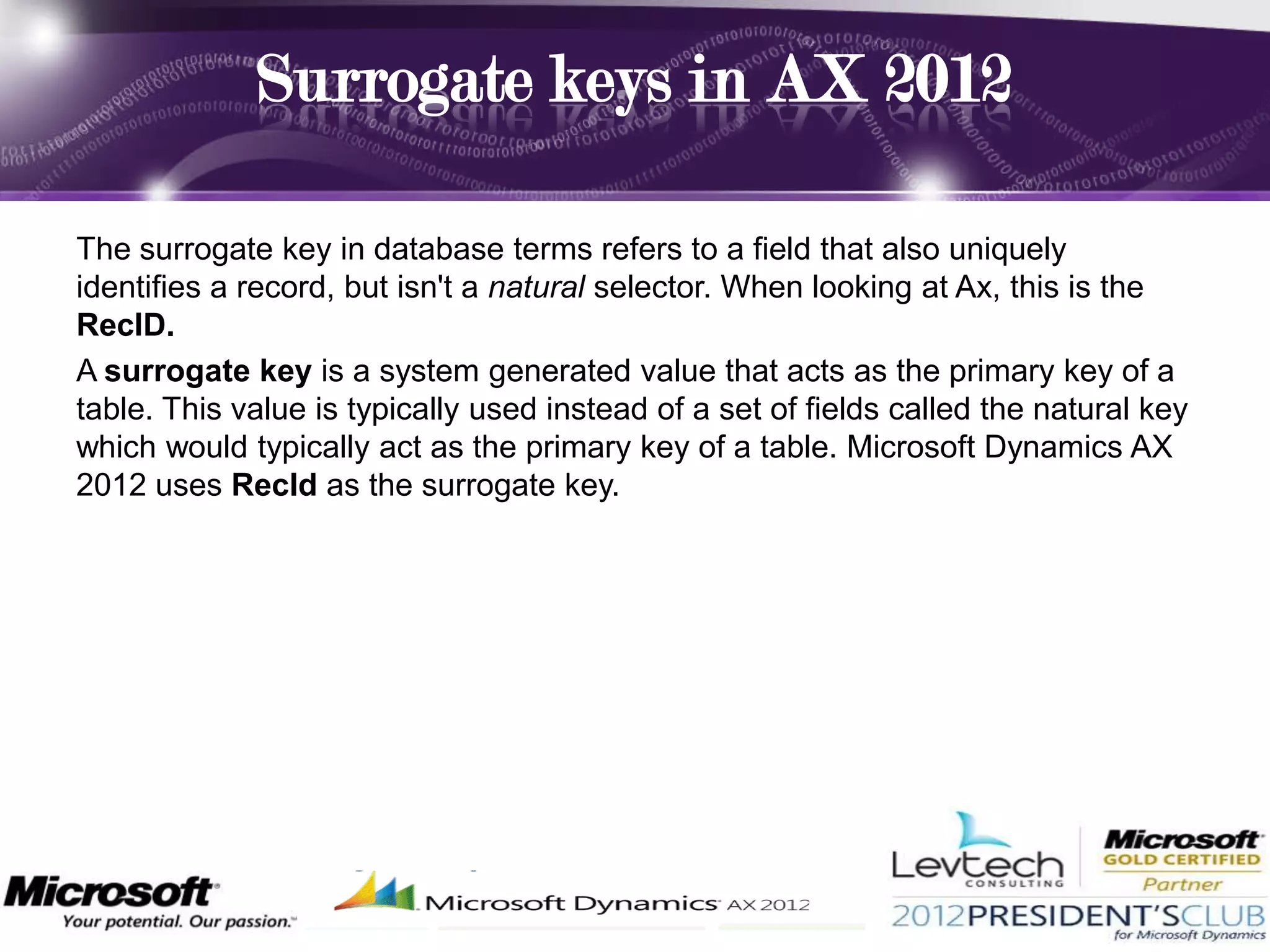 Surrogate keys in AX 2012

The surrogate key in database terms refers to a field that also uniquely
identifies a record, but isn't a natural selector. When looking at Ax, this is the
RecID.
A surrogate key is a system generated value that acts as the primary key of a
table. This value is typically used instead of a set of fields called the natural key
which would typically act as the primary key of a table. Microsoft Dynamics AX
2012 uses RecId as the surrogate key.
 