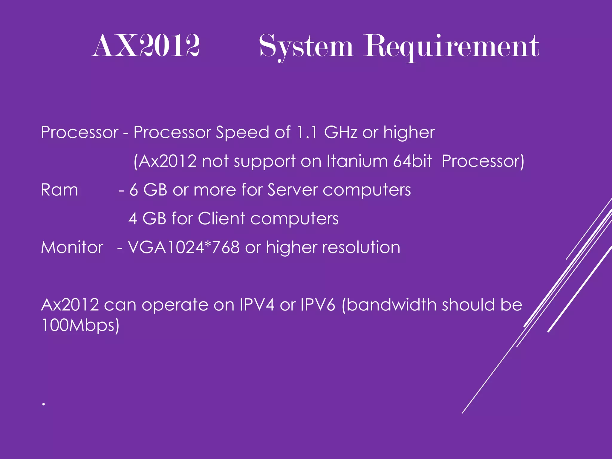 AX2012              System Requirement

Processor - Processor Speed of 1.1 GHz or higher
           (Ax2012 not support on Itanium 64bit Processor)
Ram      - 6 GB or more for Server computers
          4 GB for Client computers
Monitor - VGA1024*768 or higher resolution


Ax2012 can operate on IPV4 or IPV6 (bandwidth should be
100Mbps)



.
 