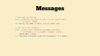 // Message formatting
echo __("Hello, my name is {0}, I'm {1} years old",
['Sara', 12]);
>>> Hello, my name is Sara, I’m 12 years old
// Decimals and integers
echo __('You have traveled {0,number,decimal}
kilometers in {1,number,integer} weeks',
[5423.344, 5.1]);
>>> You have traveled 5,423.34 kilometers in 5 weeks
Messages
 